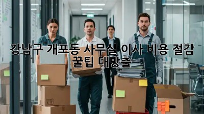 강남구 개포동 사무실 이사, 비용 절감 꿀팁 대방출!